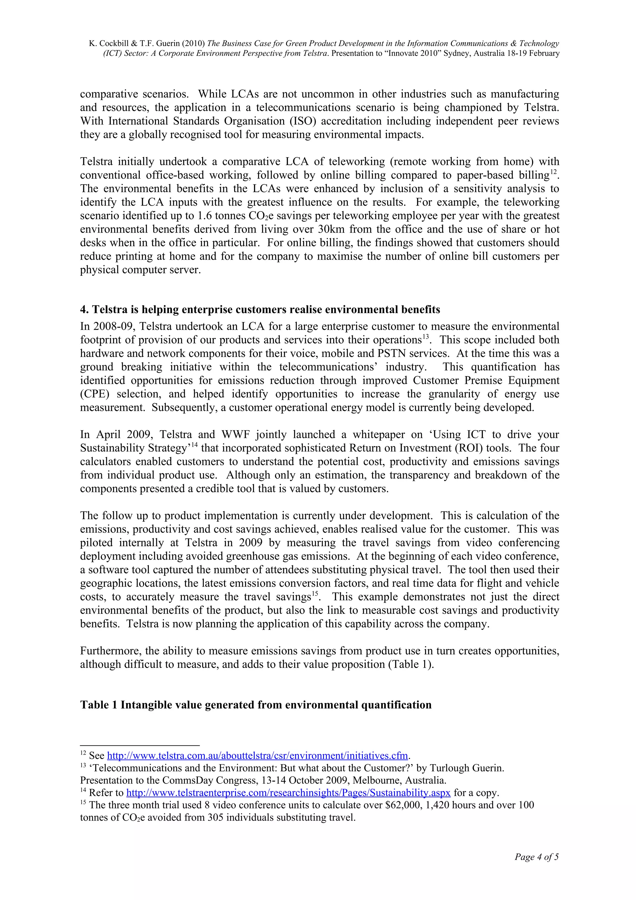 K. Cockbill & T.F. Guerin (2010) The Business Case for Green Product Development in the Information Communications & Technology
         (ICT) Sector: A Corporate Environment Perspective from Telstra. Presentation to “Innovate 2010” Sydney, Australia 18-19 February



comparative scenarios. While LCAs are not uncommon in other industries such as manufacturing
and resources, the application in a telecommunications scenario is being championed by Telstra.
With International Standards Organisation (ISO) accreditation including independent peer reviews
they are a globally recognised tool for measuring environmental impacts.

Telstra initially undertook a comparative LCA of teleworking (remote working from home) with
conventional office-based working, followed by online billing compared to paper-based billing 12.
The environmental benefits in the LCAs were enhanced by inclusion of a sensitivity analysis to
identify the LCA inputs with the greatest influence on the results. For example, the teleworking
scenario identified up to 1.6 tonnes CO2e savings per teleworking employee per year with the greatest
environmental benefits derived from living over 30km from the office and the use of share or hot
desks when in the office in particular. For online billing, the findings showed that customers should
reduce printing at home and for the company to maximise the number of online bill customers per
physical computer server.


4. Telstra is helping enterprise customers realise environmental benefits
In 2008-09, Telstra undertook an LCA for a large enterprise customer to measure the environmental
footprint of provision of our products and services into their operations 13. This scope included both
hardware and network components for their voice, mobile and PSTN services. At the time this was a
ground breaking initiative within the telecommunications’ industry. This quantification has
identified opportunities for emissions reduction through improved Customer Premise Equipment
(CPE) selection, and helped identify opportunities to increase the granularity of energy use
measurement. Subsequently, a customer operational energy model is currently being developed.

In April 2009, Telstra and WWF jointly launched a whitepaper on ‘Using ICT to drive your
Sustainability Strategy’14 that incorporated sophisticated Return on Investment (ROI) tools. The four
calculators enabled customers to understand the potential cost, productivity and emissions savings
from individual product use. Although only an estimation, the transparency and breakdown of the
components presented a credible tool that is valued by customers.

The follow up to product implementation is currently under development. This is calculation of the
emissions, productivity and cost savings achieved, enables realised value for the customer. This was
piloted internally at Telstra in 2009 by measuring the travel savings from video conferencing
deployment including avoided greenhouse gas emissions. At the beginning of each video conference,
a software tool captured the number of attendees substituting physical travel. The tool then used their
geographic locations, the latest emissions conversion factors, and real time data for flight and vehicle
costs, to accurately measure the travel savings15. This example demonstrates not just the direct
environmental benefits of the product, but also the link to measurable cost savings and productivity
benefits. Telstra is now planning the application of this capability across the company.

Furthermore, the ability to measure emissions savings from product use in turn creates opportunities,
although difficult to measure, and adds to their value proposition (Table 1).


Table 1 Intangible value generated from environmental quantification


12
   See http://www.telstra.com.au/abouttelstra/csr/environment/initiatives.cfm.
13
   ‘Telecommunications and the Environment: But what about the Customer?’ by Turlough Guerin.
Presentation to the CommsDay Congress, 13-14 October 2009, Melbourne, Australia.
14
   Refer to http://www.telstraenterprise.com/researchinsights/Pages/Sustainability.aspx for a copy.
15
   The three month trial used 8 video conference units to calculate over $62,000, 1,420 hours and over 100
tonnes of CO2e avoided from 305 individuals substituting travel.


                                                                                                                            Page 4 of 5
 