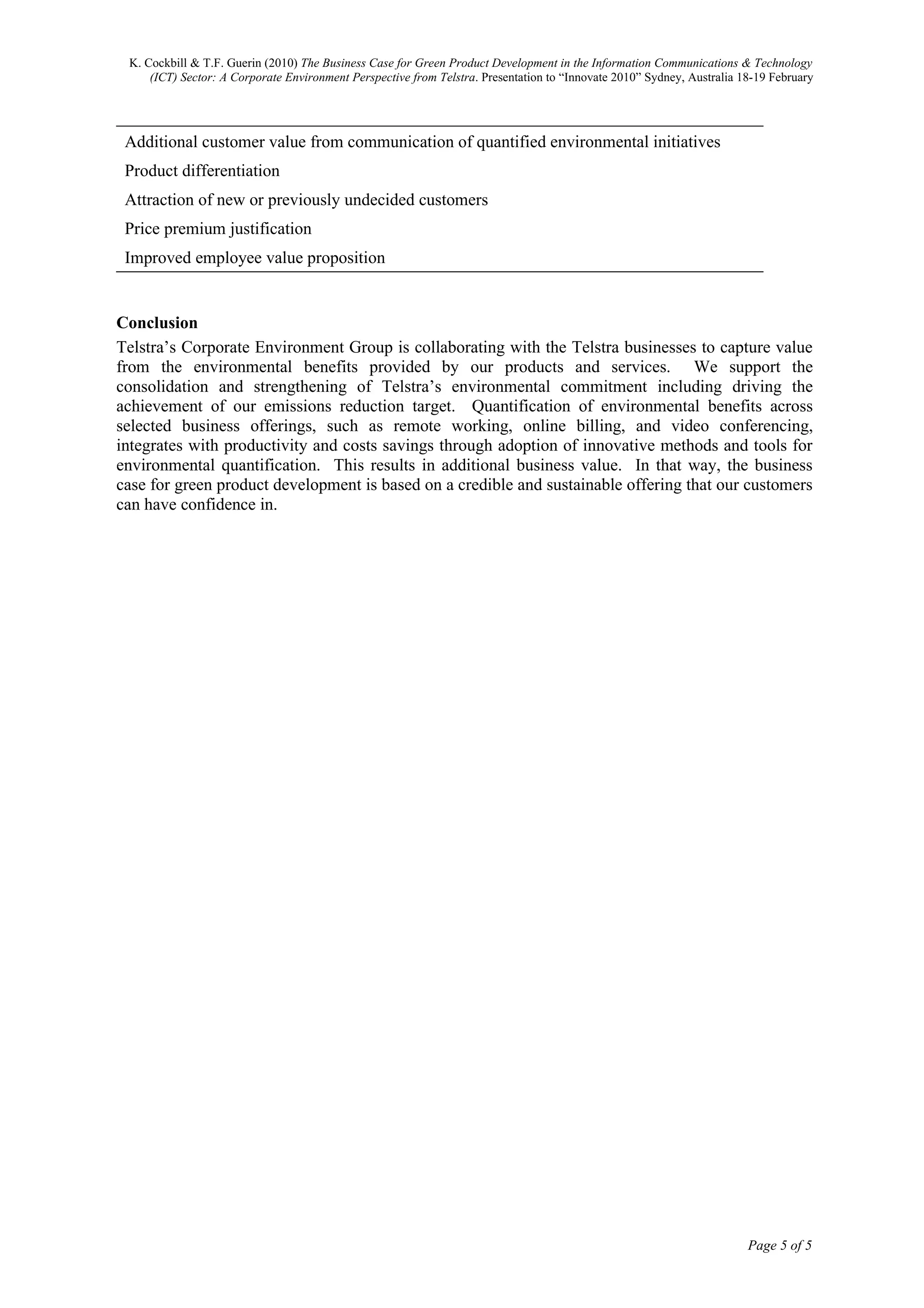 K. Cockbill & T.F. Guerin (2010) The Business Case for Green Product Development in the Information Communications & Technology
     (ICT) Sector: A Corporate Environment Perspective from Telstra. Presentation to “Innovate 2010” Sydney, Australia 18-19 February




 Additional customer value from communication of quantified environmental initiatives
 Product differentiation
 Attraction of new or previously undecided customers
 Price premium justification
 Improved employee value proposition


Conclusion
Telstra’s Corporate Environment Group is collaborating with the Telstra businesses to capture value
from the environmental benefits provided by our products and services. We support the
consolidation and strengthening of Telstra’s environmental commitment including driving the
achievement of our emissions reduction target. Quantification of environmental benefits across
selected business offerings, such as remote working, online billing, and video conferencing,
integrates with productivity and costs savings through adoption of innovative methods and tools for
environmental quantification. This results in additional business value. In that way, the business
case for green product development is based on a credible and sustainable offering that our customers
can have confidence in.




                                                                                                                        Page 5 of 5
 