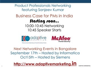 Product Professionals Networking
          featuring Sanjeev Kumar
      Business Case for PMs in India
              Starting soon..
           10:00-10:45 Networking
            10:45 Speaker Starts




      Next Networking Events in Bangalore
    September 17th – Hosted by Informatica
         Oct15th – Hosted by Siemens

1
     http://www.adaptivemarketing.in
 