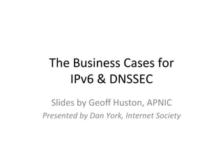 The	
  Business	
  Cases	
  for	
  	
  
      IPv6	
  &	
  DNSSEC	
  
   Slides	
  by	
  Geoﬀ	
  Huston,	
  APNIC	
  
Presented	
  by	
  Dan	
  York,	
  Internet	
  Society	
  
 