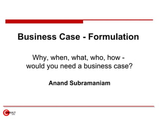 Business Case - Formulation  Why, when, what, who, how -  would you need a business case? Anand Subramaniam 