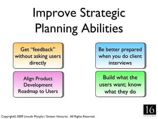Improve Strategic
                        Planning Abilities
            Get “feedback”                                                Be better prepared
          without asking users                                            when you do client
                directly                                                      interviews

              Align Product                                                Build what the
              Development                                                 users want; know
            Roadmap to Users                                                what they do



Copyright© 2009 Lincoln Murphy / Sixteen Ventures. All Rights Reserved.
 