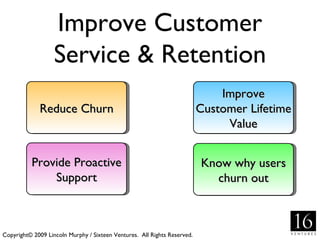 Improve Customer
                   Service & Retention
                                                                              Improve
             Reduce Churn                                                 Customer Lifetime
                                                                               Value


          Provide Proactive                                               Know why users
              Support                                                       churn out



Copyright© 2009 Lincoln Murphy / Sixteen Ventures. All Rights Reserved.
 