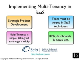 Implementing Multi-Tenancy in
                        SaaS
                                                                           Team must be
           Strategic Product
                                                                           versed in SaaS
             Development
                                                                             techniques

             Multi-Tenancy is
                                                                          KPIs, dashboards,
             simple; taking full
            advantage is tricky                                             BI tools, etc.



                                             http://sciodev.com
Copyright© 2009 Lincoln Murphy / Sixteen Ventures. All Rights Reserved.
 