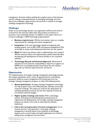 Building a Business Case for Strategic Meetings Management Technology
Page 4




management. However, before tackling the complex nature of the business
case for making an educated decision in leveraging technology, let’s first
discuss the challenges, opportunities and outcomes in relation to strategic
meetings management technology.

Challenges
Similar to any technology decision, any organization will face some level of
scrutiny from the executive office when they present an intention to
purchase a new automated solution. In addition to this aspect, there are a
variety of challenges in SMM technology implementation:
       Business requirements. Will the new solution meet our complex
        requirements for meetings and events management?
       Integration. Is the new technology capable of integrating with
        existing systems, such as ERP, CRM, and expense management? Will
        we be able to access multi-dimensional data from the new system?
       Risks? Are there any inherent risks in implementing a new solution?
        Will the eventual rollout and implementation phases adversely affect
        the planning and development of events already on our corporate
        calendar?
       Technology lifecycle and financial alignment. What level of
        maintenance and corporate responsibility is required to support our
        SMMP over an extended period of time? Does this new solution
        align with our financial requirements for the future?

Opportunities
The implementation of strategic meetings management technology presents
the average organization with a series of opportunities for streamlining
processes related to events management and driving value from the
strategic meetings management program, as well as the following items:
       Spend optimization. Strategic meetings management technology
        can help program execs more effectively plan, develop and execute
        corporate meetings. This aspect can improve the optimization of
        meetings spending and ensure that the vast majority of events do
        not exceed corporate budgets.
       Higher quality meetings and events. With a technology
        solution enhancing and streamlining key processes (such as
        registration and development), the strategic meetings management
        program can devote more time to improving the attendee
        experience.
       Link to the next generation of events management. It’s no
        surprise that the “next generation” of strategic meetings
        management is directly linked to the utilization of technology.
        Aspects such as social media and mobile applications are critical in
        taking events management into the future.

© 2012 Aberdeen Group.                                                         Telephone: 617 854 5200
www.aberdeen.com                                                                     Fax: 617 723 7897
 