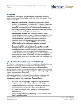 Building a Business Case for Strategic Meetings Management Technology
Page 5




Outcomes
Organizations that leverage strategic meetings management technology
experience a variety of benefits that are directly linked to leveraging these
solutions, including:
       Time and cost savings. Automation via technology solutions
        simplifies the attributes of the modern SMMP, including registration,
        sourcing / procurement, planning, expense management and
        marketing. This simplification will produce significant time savings
        due to the eradication of manual intervention, as well improve cost
        savings with automated supplier development.
       Improvement of event ROI. One major aspect of modern
        events management is the move to “engagement management” and
        looking to emotional aspects in addition to revenue gleaned from
        corporate meetings. Technology solutions can provide an
        automated platform for linking social media and attendee
        engagement processes and help SMMP execs track, measure and
        quantify the return-on-investment of meetings and events.
       Enhanced visibility into all facets of strategic meetings
        management. Visibility is a prime concern for any executive
        tasked with managing a high-profile spend category such as meetings
        / events. Strategic meetings management technology solutions
        provide dashboard and analytics for gaining valuable intelligence into
        myriad aspects of events management, including spending against
        budget, supplier performance, attendee profile information and ROI
        of events.

The Business Case, Part I: Benefits Unbound
The first item that needs to be considered in building a robust business case
for making a technology decision in regards to strategic meetings
management solutions is the level of performance improvement that
automation can bring to an organization. Aberdeen research has historically
linked utilization of strategic meetings management technology to significant
upticks in organizational performance.
Information culled from the Strategic Meetings Management dataset has
discovered that users of end-to-end strategic meetings and events
management solutions have achieved the following benefits:
       60% higher rate of realized and implemented cost savings than
        companies not currently utilizing end-to-end technology
       Nearly 40% higher rate of compliance to corporate policies and
        guidelines concerning meetings and events management
       35% higher frequency of events meeting or exceeding goals and
        objectives, and;
       Nearly 30% higher frequency of meetings / events executed on or
        below corporate budgets.
© 2012 Aberdeen Group.                                                           Telephone: 617 854 5200
www.aberdeen.com                                                                       Fax: 617 723 7897
 