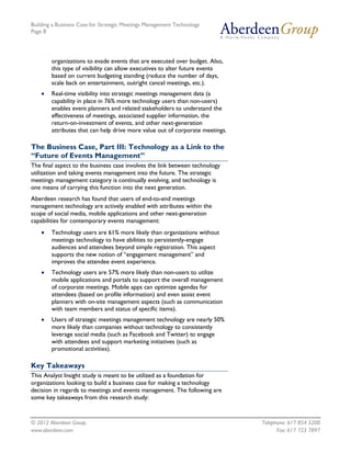 Building a Business Case for Strategic Meetings Management Technology
Page 8




        organizations to evade events that are executed over budget. Also,
        this type of visibility can allow executives to alter future events
        based on current budgeting standing (reduce the number of days,
        scale back on entertainment, outright cancel meetings, etc.).
       Real-time visibility into strategic meetings management data (a
        capability in place in 76% more technology users than non-users)
        enables event planners and related stakeholders to understand the
        effectiveness of meetings, associated supplier information, the
        return-on-investment of events, and other next-generation
        attributes that can help drive more value out of corporate meetings.

The Business Case, Part III: Technology as a Link to the
“Future of Events Management”
The final aspect to the business case involves the link between technology
utilization and taking events management into the future. The strategic
meetings management category is continually evolving, and technology is
one means of carrying this function into the next generation.
Aberdeen research has found that users of end-to-end meetings
management technology are actively enabled with attributes within the
scope of social media, mobile applications and other next-generation
capabilities for contemporary events management:
       Technology users are 61% more likely than organizations without
        meetings technology to have abilities to persistently-engage
        audiences and attendees beyond simple registration. This aspect
        supports the new notion of “engagement management” and
        improves the attendee event experience.
       Technology users are 57% more likely than non-users to utilize
        mobile applications and portals to support the overall management
        of corporate meetings. Mobile apps can optimize agendas for
        attendees (based on profile information) and even assist event
        planners with on-site management aspects (such as communication
        with team members and status of specific items).
       Users of strategic meetings management technology are nearly 50%
        more likely than companies without technology to consistently
        leverage social media (such as Facebook and Twitter) to engage
        with attendees and support marketing initiatives (such as
        promotional activities).

Key Takeaways
This Analyst Insight study is meant to be utilized as a foundation for
organizations looking to build a business case for making a technology
decision in regards to meetings and events management. The following are
some key takeaways from this research study:


© 2012 Aberdeen Group.                                                         Telephone: 617 854 5200
www.aberdeen.com                                                                     Fax: 617 723 7897
 