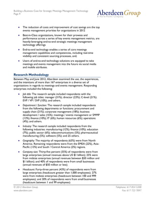 Building a Business Case for Strategic Meetings Management Technology
Page 9




       The reduction of costs and improvement of cost savings are the top
        events management priorities for organizations in 2012
       Best-in-Class organizations, known for their prowess and
        performance across a series of key events management metrics, are
        heavily-leveraging end-to-end strategic meetings management
        technology offerings
       End-to-end technology enables a series of core meetings
        management capabilities and competencies, including real-time
        visibility and consistent sourcing processes, and;
       Users of end-to-end technology solutions are equipped to take
        meetings and events management into the future via social media
        and mobile attributes.

Research Methodology
Between May and June 2012, Aberdeen examined the use, the experiences,
and the intentions of more than 167 enterprises in a diverse set of
organizations in regards to meetings and events management. Responding
enterprises included the following:
       Job title: The research sample included respondents with the
        following job titles: manager (31%); director (23%); C-level (21%);
        EVP / VP / SVP (10%); and others.
       Department / function: The research sample included respondents
        from the following departments or functions: procurement and
        supply chain (21%); corporate management (18%); business
        development / sales (16%); meetings / events management or SMMP
        (13%); finance (10%); IT (6%); human resources (6%); operations
        (4%); and others.
       Industry: The research sample included respondents from the
        following industries: manufacturing (12%); finance (10%); education
        (7%); public sector (6%); telecommunications (5%); pharmaceutical
        manufacturing (5%); software (5%); and 25 others.
       Geography: The majority of respondents (63%) were from North
        America. Remaining respondents were from the EMEA (22%), Asia-
        Pacific (13%) and South / Central America (2%) regions.
       Company size: Thirty-five percent (35%) of respondents were from
        large enterprises (annual revenues above US $1 billion); 25% were
        from midsize enterprises (annual revenues between $50 million and
        $1 billion); and 40% of respondents were from small businesses
        (annual revenues of $50 million or less).
       Headcount: Forty-three percent (43%) of respondents were from
        large enterprises (headcount greater than 1,000 employees); 27%
        were from midsize enterprises (headcount between 100 and 999
        employees); and 30% of respondents were from small businesses
        (headcount between 1 and 99 employees).
© 2012 Aberdeen Group.                                                        Telephone: 617 854 5200
www.aberdeen.com                                                                    Fax: 617 723 7897
 