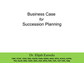 Business Case
for
Succession Planning
Dr. Elijah Ezendu
FIMC, FCCM, FIIAN, FBDI, FAAFM, FSSM, MIMIS, MIAP, MITD, ACIArb, ACIPM,
PhD, DocM, MBA, CWM, CBDA, CMA, MPM, PME, CSOL, CCIP, CMC, CMgr
 