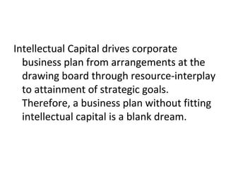Intellectual Capital drives corporate
business plan from arrangements at the
drawing board through resource-interplay
to attainment of strategic goals.
Therefore, a business plan without fitting
intellectual capital is a blank dream.
 