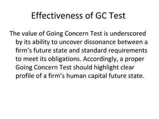 Effectiveness of GC Test
The value of Going Concern Test is underscored
by its ability to uncover dissonance between a
firm’s future state and standard requirements
to meet its obligations. Accordingly, a proper
Going Concern Test should highlight clear
profile of a firm’s human capital future state.
 