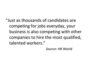 “Just as thousands of candidates are
competing for jobs everyday, your
business is also competing with other
companies to hire the most qualified,
talented workers.”
Source: HR World
 