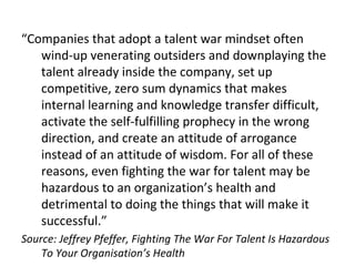 “Companies that adopt a talent war mindset often
wind-up venerating outsiders and downplaying the
talent already inside the company, set up
competitive, zero sum dynamics that makes
internal learning and knowledge transfer difficult,
activate the self-fulfilling prophecy in the wrong
direction, and create an attitude of arrogance
instead of an attitude of wisdom. For all of these
reasons, even fighting the war for talent may be
hazardous to an organization’s health and
detrimental to doing the things that will make it
successful.”
Source: Jeffrey Pfeffer, Fighting The War For Talent Is Hazardous
To Your Organisation’s Health
 