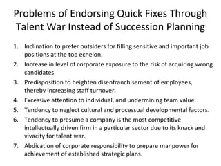 Problems of Endorsing Quick Fixes Through
Talent War Instead of Succession Planning
1. Inclination to prefer outsiders for filling sensitive and important job
positions at the top echelon.
2. Increase in level of corporate exposure to the risk of acquiring wrong
candidates.
3. Predisposition to heighten disenfranchisement of employees,
thereby increasing staff turnover.
4. Excessive attention to individual, and undermining team value.
5. Tendency to neglect cultural and processual developmental factors.
6. Tendency to presume a company is the most competitive
intellectually driven firm in a particular sector due to its knack and
vivacity for talent war.
7. Abdication of corporate responsibility to prepare manpower for
achievement of established strategic plans.
 