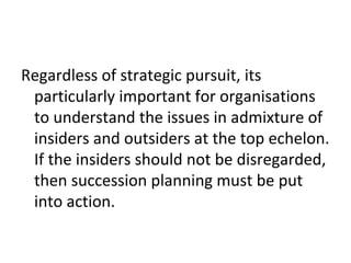 Regardless of strategic pursuit, its
particularly important for organisations
to understand the issues in admixture of
insiders and outsiders at the top echelon.
If the insiders should not be disregarded,
then succession planning must be put
into action.
 