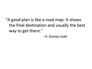 “A good plan is like a road map: It shows
the final destination and usually the best
way to get there.”
- H. Stanley Judd
 