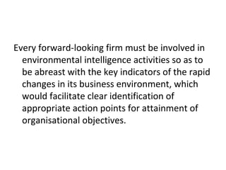 Every forward-looking firm must be involved in
environmental intelligence activities so as to
be abreast with the key indicators of the rapid
changes in its business environment, which
would facilitate clear identification of
appropriate action points for attainment of
organisational objectives.
 
