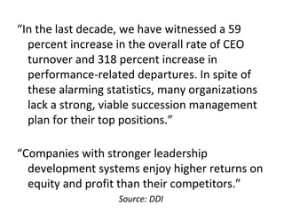 “In the last decade, we have witnessed a 59
percent increase in the overall rate of CEO
turnover and 318 percent increase in
performance-related departures. In spite of
these alarming statistics, many organizations
lack a strong, viable succession management
plan for their top positions.”
“Companies with stronger leadership
development systems enjoy higher returns on
equity and profit than their competitors.”
Source: DDI
 