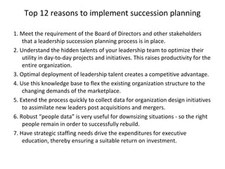 Top 12 reasons to implement succession planning
1. Meet the requirement of the Board of Directors and other stakeholders
that a leadership succession planning process is in place.
2. Understand the hidden talents of your leadership team to optimize their
utility in day-to-day projects and initiatives. This raises productivity for the
entire organization.
3. Optimal deployment of leadership talent creates a competitive advantage.
4. Use this knowledge base to flex the existing organization structure to the
changing demands of the marketplace.
5. Extend the process quickly to collect data for organization design initiatives
to assimilate new leaders post acquisitions and mergers.
6. Robust “people data” is very useful for downsizing situations - so the right
people remain in order to successfully rebuild.
7. Have strategic staffing needs drive the expenditures for executive
education, thereby ensuring a suitable return on investment.
 