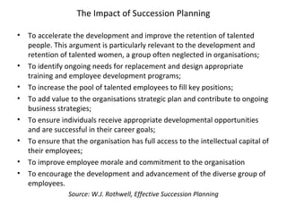 The Impact of Succession Planning
• To accelerate the development and improve the retention of talented
people. This argument is particularly relevant to the development and
retention of talented women, a group often neglected in organisations;
• To identify ongoing needs for replacement and design appropriate
training and employee development programs;
• To increase the pool of talented employees to fill key positions;
• To add value to the organisations strategic plan and contribute to ongoing
business strategies;
• To ensure individuals receive appropriate developmental opportunities
and are successful in their career goals;
• To ensure that the organisation has full access to the intellectual capital of
their employees;
• To improve employee morale and commitment to the organisation
• To encourage the development and advancement of the diverse group of
employees.
Source: W.J. Rothwell, Effective Succession Planning
 