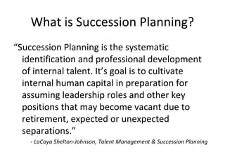 What is Succession Planning?
“Succession Planning is the systematic
identification and professional development
of internal talent. It’s goal is to cultivate
internal human capital in preparation for
assuming leadership roles and other key
positions that may become vacant due to
retirement, expected or unexpected
separations.”
- LaCoya Shelton-Johnson, Talent Management & Succession Planning
 
