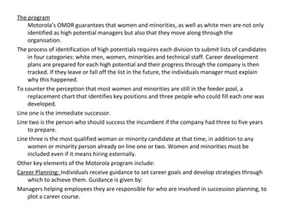 The program
Motorola’s OMDR guarantees that women and minorities, as well as white men are not only
identified as high potential managers but also that they move along through the
organisation.
The process of identification of high potentials requires each division to submit lists of candidates
in four categories: white men, women, minorities and technical staff. Career development
plans are prepared for each high potential and their progress through the company is then
tracked. If they leave or fall off the list in the future, the individuals manager must explain
why this happened.
To counter the perception that most women and minorities are still in the feeder pool, a
replacement chart that identifies key positions and three people who could fill each one was
developed.
Line one is the immediate successor.
Line two is the person who should success the incumbent if the company had three to five years
to prepare.
Line three is the most qualified woman or minority candidate at that time, in addition to any
women or minority person already on line one or two. Women and minorities must be
included even if it means hiring externally.
Other key elements of the Motorola program include:
Career Planning: Individuals receive guidance to set career goals and develop strategies through
which to achieve them. Guidance is given by:
Managers helping employees they are responsible for who are involved in succession planning, to
plot a career course.
 