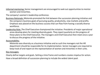 Informal mentoring: Senior management are encouraged to seek out opportunities to mentor
women and minorities.
The company's women's leadership conference.
Business Rationale: Motorola promoted the link between the succession planning initiative and
the company's business goals of pursuing quality, productivity, new markets and profits.
Emphasis was placed on the business success that can flow from having a socially diverse
workforce.
Leadership Role: The Chief Executive championed the initiative. Presidents of major operational
areas develop plans for meeting diversity goals. They report quarterly on the progress of
these plans to the Chief Executive. The managers and Chief Executive then meet once a year
to discuss the progress of the initiative.
Accountability:
Motorola sees diversity as a business initiative and as such line managers not the HR
department should be responsible for its implementation. Senior managers are required to
keep track of and report on the representation of women and minorities in their units.
Key messages:
Clearly define targets and goals. Setting a time frame and numbers creates impetus for action.
Have a broad definition of succession planning to include the widest talent pool.
 