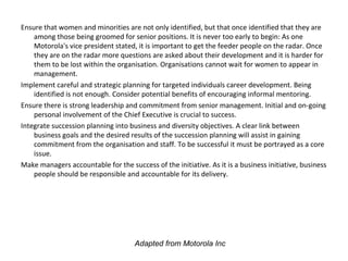 Ensure that women and minorities are not only identified, but that once identified that they are
among those being groomed for senior positions. It is never too early to begin: As one
Motorola's vice president stated, it is important to get the feeder people on the radar. Once
they are on the radar more questions are asked about their development and it is harder for
them to be lost within the organisation. Organisations cannot wait for women to appear in
management.
Implement careful and strategic planning for targeted individuals career development. Being
identified is not enough. Consider potential benefits of encouraging informal mentoring.
Ensure there is strong leadership and commitment from senior management. Initial and on-going
personal involvement of the Chief Executive is crucial to success.
Integrate succession planning into business and diversity objectives. A clear link between
business goals and the desired results of the succession planning will assist in gaining
commitment from the organisation and staff. To be successful it must be portrayed as a core
issue.
Make managers accountable for the success of the initiative. As it is a business initiative, business
people should be responsible and accountable for its delivery.
Adapted from Motorola Inc
 
