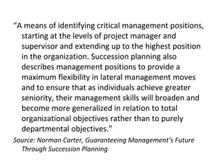 “A means of identifying critical management positions,
starting at the levels of project manager and
supervisor and extending up to the highest position
in the organization. Succession planning also
describes management positions to provide a
maximum flexibility in lateral management moves
and to ensure that as individuals achieve greater
seniority, their management skills will broaden and
become more generalized in relation to total
organizational objectives rather than to purely
departmental objectives.”
Source: Norman Carter, Guaranteeing Management’s Future
Through Succession Planning
 