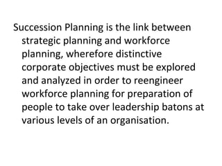 Succession Planning is the link between
strategic planning and workforce
planning, wherefore distinctive
corporate objectives must be explored
and analyzed in order to reengineer
workforce planning for preparation of
people to take over leadership batons at
various levels of an organisation.
 