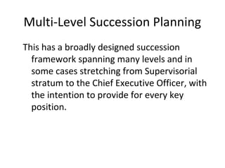 Multi-Level Succession Planning
This has a broadly designed succession
framework spanning many levels and in
some cases stretching from Supervisorial
stratum to the Chief Executive Officer, with
the intention to provide for every key
position.
 