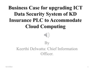 Business Case for upgrading ICT 
Data Security System of KD 
Insurance PLC to Accommodate 
Cloud Computing 
By 
Keerthi Delwatta: Chief Information 
Officer. 
9/17/2014 1 
 