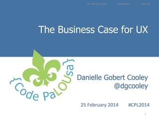 25	
  February	
  2014	
  	
  	
  	
  	
  	
  	
  	
  	
  	
  	
  	
  	
  	
  	
  	
  	
  	
  	
  @dgcooley	
  	
  	
  	
  	
  	
  	
  	
  	
  	
  	
  	
  	
  	
  	
  	
  	
  	
  	
  	
  #CPL14	
  

The Business Case for UX
Introduction to
Danielle Gobert Cooley
User Experience Methods
@dgcooley

25	
  February	
  2014	
  

	
  #CPL2014
1	
  

	
  

 