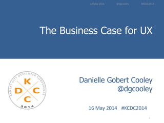 The Business Case for UX
Introduction to
User Experience Methods
1	
  
Danielle Gobert Cooley
@dgcooley
16	
  May	
  2014	
   	
  #KCDC2014 	
  	
  
16	
  May	
  2014	
  	
  	
  	
  	
  	
  	
  	
  	
  	
  	
  	
  	
  	
  	
  	
  	
  	
  	
  @dgcooley	
  	
  	
  	
  	
  	
  	
  	
  	
  	
  	
  	
  	
  	
  	
  	
  	
  	
  	
  	
  #KCDC2014	
  
 