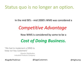 In the mid 90’s - mid 2000’s WMS was considered a
Now WMS is considered by some to be a
“We had to implement a WMS to
keep our key customers”
Director Distribution,
Industrial Products Company
Cost of Doing Business.
Competitive Advantage
10
Status quo is no longer an option.
@SageCustomers#SageBeTheDriver @HighJump
 