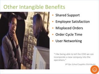 • Shared Support
• Employee Satisfaction
• Misplaced Orders
• Order Cycle Time
• User Networking
Other Intangible Benefits
103
“I like being able to tell the COO we can
incorporate a new company into the
operations.”
VP Ops School Supplies Distributor
 