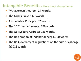 • Pythagorean theorem: 24 words.
• The Lord's Prayer: 66 words.
• Archimedes' Principle: 67 words.
• The 10 Commandments: 179 words.
• The Gettysburg Address: 286 words.
• The Declaration of Independence: 1,300 words.
• The US Government regulations on the sale of cabbage:
26,911 words
Intangible Benefits- More is not always better
 