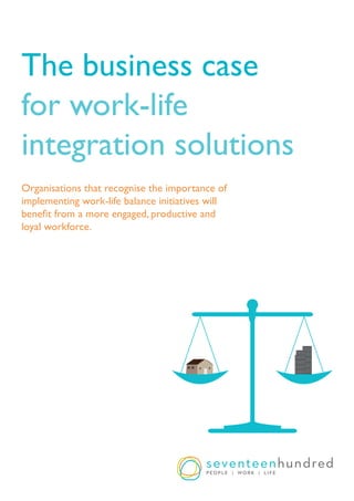 Page 1www.seventeenhundred.com.au | Ph. 1300 00 1700
The business case
for work-life
integration solutions
Organisations that recognise the importance of
implementing work-life balance initiatives will
benefit from a more engaged, productive and
loyal workforce.
 