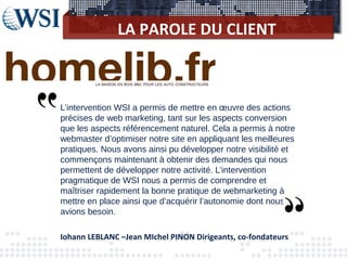 LA PAROLE DU CLIENT
L’intervention WSI a permis de mettre en œuvre des actions
précises de web marketing, tant sur les aspects conversion
que les aspects référencement naturel. Cela a permis à notre
webmaster d’optimiser notre site en appliquant les meilleures
pratiques. Nous avons ainsi pu développer notre visibilité et
commençons maintenant à obtenir des demandes qui nous
permettent de développer notre activité. L’intervention
pragmatique de WSI nous a permis de comprendre et
maîtriser rapidement la bonne pratique de webmarketing à
mettre en place ainsi que d’acquérir l’autonomie dont nous
avions besoin.
Iohann LEBLANC –Jean MIchel PINON Dirigeants, co-fondateurs
 