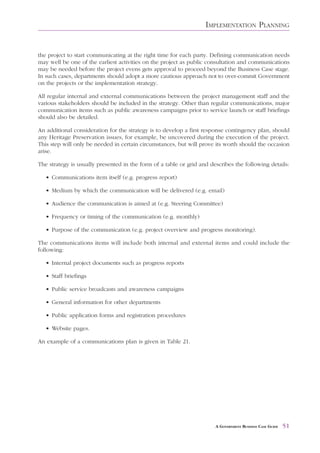 IMPLEMENTATION PLANNING


the project to start communicating at the right time for each party. Defining communication needs
may well be one of the earliest activities on the project as public consultation and communications
may be needed before the project evens gets approval to proceed beyond the Business Case stage.
In such cases, departments should adopt a more cautious approach not to over-commit Government
on the projects or the implementation strategy.

All regular internal and external communications between the project management staff and the
various stakeholders should be included in the strategy. Other than regular communications, major
communication items such as public awareness campaigns prior to service launch or staff briefings
should also be detailed.

An additional consideration for the strategy is to develop a first response contingency plan, should
any Heritage Preservation issues, for example, be uncovered during the execution of the project.
This step will only be needed in certain circumstances, but will prove its worth should the occasion
arise.

The strategy is usually presented in the form of a table or grid and describes the following details:

   • Communications item itself (e.g. progress report)

   • Medium by which the communication will be delivered (e.g. email)

   • Audience the communication is aimed at (e.g. Steering Committee)

   • Frequency or timing of the communication (e.g. monthly)

   • Purpose of the communication (e.g. project overview and progress monitoring).

The communications items will include both internal and external items and could include the
following:

   • Internal project documents such as progress reports

   • Staff briefings

   • Public service broadcasts and awareness campaigns

   • General information for other departments

   • Public application forms and registration procedures

   • Website pages.

An example of a communications plan is given in Table 21.




                                                                       A GOVERNMENT BUSINESS CASE GUIDE   51
 
