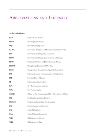 ABBREVIATIONS            AND     GLOSSARY



ABBREVIATIONS                                AND           GLOSSARY

Abbreviations
CSB                           Civil Service Bureau

DevB                          Development Bureau

DoJ                           Department of Justice

EABFU                         Economic Analysis and Business Facilitation Unit

EIA                           Environmental Impact Assessment

EIAO                          Environmental Impact Assessment Ordinance

FSTB                          Financial Services and the Treasury Bureau

HIBOR                         Hong Kong Interbank Offer Rate

ICAC                          Independent Commission Against Corruption

ICT                           Information and Communications Technology

IRR                           Internal Rate of Return

IT                            Information Technology

KPI                           Key Performance Indicator

NPV                           Net Present Value

OGCIO                         Office of the Government Chief Information Officer

PIR                           Post Implementation Review

PRINCE                        Projects in Controlled Environment

PSI                           Private Sector Involvement

UK                            United Kingdom

USA                           United States of America

WTA                           Willingness to Accept

WTP                           Willingness to Pay



56    A GOVERNMENT BUSINESS CASE GUIDE
 