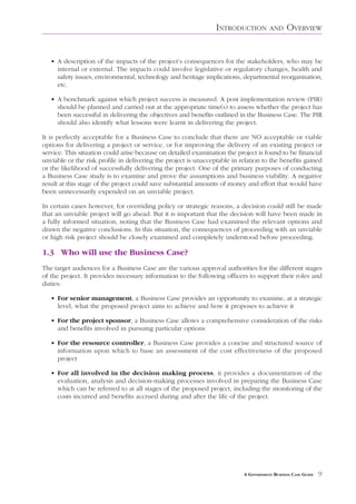 INTRODUCTION         AND     OVERVIEW


   • A description of the impacts of the project’s consequences for the stakeholders, who may be
     internal or external. The impacts could involve legislative or regulatory changes, health and
     safety issues, environmental, technology and heritage implications, departmental reorganisation,
     etc.

   • A benchmark against which project success is measured. A post implementation review (PIR)
     should be planned and carried out at the appropriate time(s) to assess whether the project has
     been successful in delivering the objectives and benefits outlined in the Business Case. The PIR
     should also identify what lessons were learnt in delivering the project.

It is perfectly acceptable for a Business Case to conclude that there are NO acceptable or viable
options for delivering a project or service, or for improving the delivery of an existing project or
service. This situation could arise because on detailed examination the project is found to be financial
unviable or the risk profile in delivering the project is unacceptable in relation to the benefits gained
or the likelihood of successfully delivering the project. One of the primary purposes of conducting
a Business Case study is to examine and prove the assumptions and business viability. A negative
result at this stage of the project could save substantial amounts of money and effort that would have
been unnecessarily expended on an unviable project.

In certain cases however, for overriding policy or strategic reasons, a decision could still be made
that an unviable project will go ahead. But it is important that the decision will have been made in
a fully informed situation, noting that the Business Case had examined the relevant options and
drawn the negative conclusions. In this situation, the consequences of proceeding with an unviable
or high risk project should be closely examined and completely understood before proceeding.

1.3 Who will use the Business Case?
The target audiences for a Business Case are the various approval authorities for the different stages
of the project. It provides necessary information to the following officers to support their roles and
duties:

   • For senior management, a Business Case provides an opportunity to examine, at a strategic
     level, what the proposed project aims to achieve and how it proposes to achieve it

   • For the project sponsor, a Business Case allows a comprehensive consideration of the risks
     and benefits involved in pursuing particular options

   • For the resource controller, a Business Case provides a concise and structured source of
     information upon which to base an assessment of the cost effectiveness of the proposed
     project

   • For all involved in the decision making process, it provides a documentation of the
     evaluation, analysis and decision-making processes involved in preparing the Business Case
     which can be referred to at all stages of the proposed project, including the monitoring of the
     costs incurred and benefits accrued during and after the life of the project.




                                                                           A GOVERNMENT BUSINESS CASE GUIDE   9
 