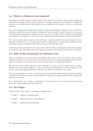 INTRODUCTION            AND     OVERVIEW


1.4 When is a Business Case required?
Departments should consider preparing Business Case for any project that requires significant
manpower or funding resources, project which is of strategic importance and could lead to a significant
change in Government policy, that is likely to have significant social impacts, or that is controversial
in nature.

For a minor departmental project that could be approved internally, a Business Case could be as
simple as a justification memo/minute outlining the main concepts behind the project, the reasons
for and benefits resulting from doing the project, why it is to be delivered in a certain way (including
what options were looked at), what resources are required and what the impact will be on stakeholders.

For a major project that requires central authorities’ approval and that has major impacts such as
affecting a public service or causing major internal reorganisation, a comprehensive Business Case
should be prepared, detailing most of the sections covered by this Guide.

Conducting a full scale Business Case study itself could resemble a small project and require approval
for resources and expenditure in its own right, particularly when external consultants are needed.

1.5 Roles in the Preparation of a Business Case
There is normally a senior individual responsible officer who “owns” the project. This could be
anybody within the Government, from the Chief Executive downwards depending on the project
nature. This person is normally known as the Project Sponsor or simply the Sponsor.

The Sponsor will normally appoint a Project Manager (or in the case of a large project, a Project
Director) who will run the project on a day to day basis and manage the resources engaged on the
project. The Project Manager/Director will plan and deliver the Business Case study.

The resources deployed to work on a Business Case study could be internal and/or external, including
consultants. The Project Manager should establish an approved budget and plan before starting the
Business Case study.

Once the Business Case study is completed, it is the Sponsor’s role to take the Business Case
forward to seek funding and other approvals.

1.6 Key Stages
There are three main stages in preparing a Business Case:

     • Stage 1      Analysis of Requirements

     • Stage 2      Options Selection and Evaluation

     • Stage 3      Implementation Planning




10    A GOVERNMENT BUSINESS CASE GUIDE
 