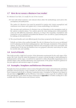 INTRODUCTION            AND     OVERVIEW


1.7 How do we ensure a Business Case works?
If a Business Case fails, it is usually for one of two reasons:

     • It met with initial resistance and criticism about either the methodology used and/or the
       assumptions and justifications.

       The author of a Business Case must be prepared to explain why certain assumptions and
       conclusions were drawn and explain why a certain methodology was followed.

       The outcomes and conclusions of a Business Case are dependent on the assumptions made in
       the options evaluation phase. Two authors given the same starting point could potentially
       come up with different conclusions. However, as long as the reasoning, assumptions and
       conclusions can be explained and justified the Business Case can still be a good starting point
       for making an informed decision.

     • The actual benefits and costs differed greatly from those projected in the Business Case.

       Nobody can claim to have perfect foresight. The role of a Business Case is to act as an informed
       tool for planning and decision making purposes, after thorough examination of the pertinent
       options. As long as the methodology followed and assumptions made were reasonable and
       comprehensive at the time the Business Case was prepared, allowance must always be made
       for real life risks and variability.

1.8 Level of Details
This Guide provides a high level overview of the information requirements for the early stages of the
project life cycle, from the initial development of a project concept through to initial planning for
implementation. At this stage, it would not be expected to collect all possible requirements nor to
detailed degree. More detailed information and requirements of the project should be gathered at
the post approval and execution stages of a project.

1.9 Examples, Templates and Reference Documents
Examples have been provided in various sections throughout the Guide to demonstrate the underlying
principles and best practices. Some examples are drawn from real life projects, whilst others have
been constructed specifically to illustrate a particular point. A template for Business Case Report is
also provided at Appendix 1 and the Efficiency Unit website at www.eu.gov.hk. In addition a high
level mini-Business Case study has been constructed at Appendix 2. A further reading list is also
available after the Abbreviations and Glossary section.




14    A GOVERNMENT BUSINESS CASE GUIDE
 