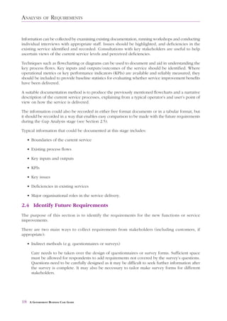 ANALYSIS       OF    REQUIREMENTS


Information can be collected by examining existing documentation, running workshops and conducting
individual interviews with appropriate staff. Issues should be highlighted, and deficiencies in the
existing service identified and recorded. Consultations with key stakeholders are useful to help
ascertain views of the current service levels and perceived deficiencies.

Techniques such as flowcharting or diagrams can be used to document and aid in understanding the
key process flows. Key inputs and outputs/outcomes of the service should be identified. Where
operational metrics or key performance indicators (KPIs) are available and reliably measured, they
should be included to provide baseline statistics for evaluating whether service improvement benefits
have been delivered.

A suitable documentation method is to produce the previously mentioned flowcharts and a narrative
description of the current service processes, explaining from a typical operator’s and user’s point of
view on how the service is delivered.

The information could also be recorded in either free format documents or in a tabular format, but
it should be recorded in a way that enables easy comparison to be made with the future requirements
during the Gap Analysis stage (see Section 2.5).

Typical information that could be documented at this stage includes:

     • Boundaries of the current service

     • Existing process flows

     • Key inputs and outputs

     • KPIs

     • Key issues

     • Deficiencies in existing services

     • Major organisational roles in the service delivery.

2.4 Identify Future Requirements
The purpose of this section is to identify the requirements for the new functions or service
improvements.

There are two main ways to collect requirements from stakeholders (including customers, if
appropriate):

     • Indirect methods (e.g. questionnaires or surveys)

       Care needs to be taken over the design of questionnaires or survey forms. Sufficient space
       must be allowed for respondents to add requirements not covered by the survey’s questions.
       Questions need to be carefully designed as it may be difficult to seek further information after
       the survey is complete. It may also be necessary to tailor make survey forms for different
       stakeholders.




18    A GOVERNMENT BUSINESS CASE GUIDE
 