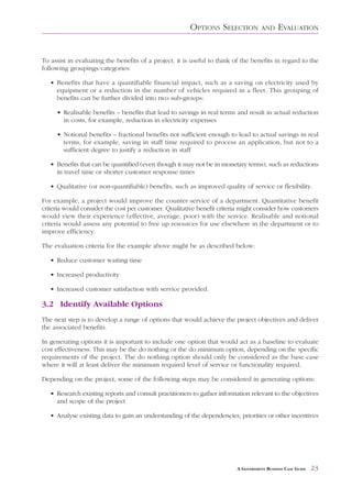 OPTIONS SELECTION            AND     EVALUATION


To assist in evaluating the benefits of a project, it is useful to think of the benefits in regard to the
following groupings/categories:

   • Benefits that have a quantifiable financial impact, such as a saving on electricity used by
     equipment or a reduction in the number of vehicles required in a fleet. This grouping of
     benefits can be further divided into two sub-groups:

     • Realisable benefits – benefits that lead to savings in real terms and result in actual reduction
       in costs, for example, reduction in electricity expenses

     • Notional benefits – fractional benefits not sufficient enough to lead to actual savings in real
       terms, for example, saving in staff time required to process an application, but not to a
       sufficient degree to justify a reduction in staff

   • Benefits that can be quantified (even though it may not be in monetary terms), such as reductions
     in travel time or shorter customer response times

   • Qualitative (or non-quantifiable) benefits, such as improved quality of service or flexibility.

For example, a project would improve the counter service of a department. Quantitative benefit
criteria would consider the cost per customer. Qualitative benefit criteria might consider how customers
would view their experience (effective, average, poor) with the service. Realisable and notional
criteria would assess any potential to free up resources for use elsewhere in the department or to
improve efficiency.

The evaluation criteria for the example above might be as described below:

   • Reduce customer waiting time

   • Increased productivity

   • Increased customer satisfaction with service provided.

3.2 Identify Available Options
The next step is to develop a range of options that would achieve the project objectives and deliver
the associated benefits.

In generating options it is important to include one option that would act as a baseline to evaluate
cost effectiveness. This may be the do nothing or the do minimum option, depending on the specific
requirements of the project. The do nothing option should only be considered as the base case
where it will at least deliver the minimum required level of service or functionality required.

Depending on the project, some of the following steps may be considered in generating options:

   • Research existing reports and consult practitioners to gather information relevant to the objectives
     and scope of the project

   • Analyse existing data to gain an understanding of the dependencies, priorities or other incentives




                                                                          A GOVERNMENT BUSINESS CASE GUIDE   23
 