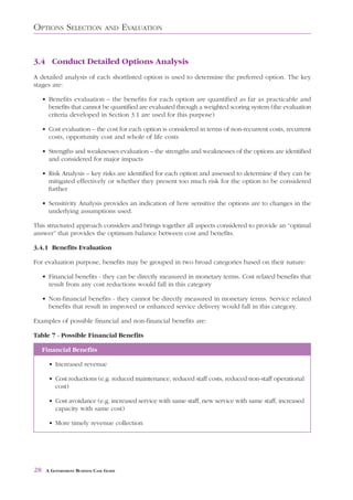 OPTIONS SELECTION                AND     EVALUATION


3.4 Conduct Detailed Options Analysis
A detailed analysis of each shortlisted option is used to determine the preferred option. The key
stages are:

     • Benefits evaluation – the benefits for each option are quantified as far as practicable and
       benefits that cannot be quantified are evaluated through a weighted scoring system (the evaluation
       criteria developed in Section 3.1 are used for this purpose)

     • Cost evaluation – the cost for each option is considered in terms of non-recurrent costs, recurrent
       costs, opportunity cost and whole of life costs

     • Strengths and weaknesses evaluation – the strengths and weaknesses of the options are identified
       and considered for major impacts

     • Risk Analysis – key risks are identified for each option and assessed to determine if they can be
       mitigated effectively or whether they present too much risk for the option to be considered
       further

     • Sensitivity Analysis provides an indication of how sensitive the options are to changes in the
       underlying assumptions used.

This structured approach considers and brings together all aspects considered to provide an “optimal
answer” that provides the optimum balance between cost and benefits.

3.4.1 Benefits Evaluation

For evaluation purpose, benefits may be grouped in two broad categories based on their nature:

     • Financial benefits - they can be directly measured in monetary terms. Cost related benefits that
       result from any cost reductions would fall in this category

     • Non-financial benefits - they cannot be directly measured in monetary terms. Service related
       benefits that result in improved or enhanced service delivery would fall in this category.

Examples of possible financial and non-financial benefits are:

Table 7 - Possible Financial Benefits

     Financial Benefits

       • Increased revenue

       • Cost reductions (e.g. reduced maintenance, reduced staff costs, reduced non-staff operational
         cost)

       • Cost avoidance (e.g. increased service with same staff, new service with same staff, increased
         capacity with same cost)

       • More timely revenue collection




28    A GOVERNMENT BUSINESS CASE GUIDE
 