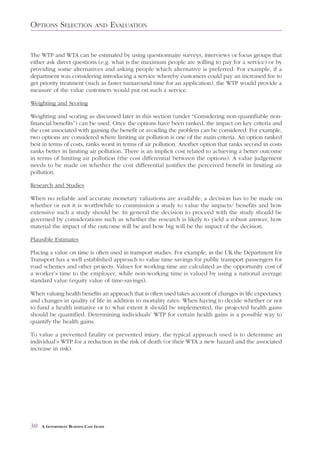 OPTIONS SELECTION               AND     EVALUATION


The WTP and WTA can be estimated by using questionnaire surveys, interviews or focus groups that
either ask direct questions (e.g. what is the maximum people are willing to pay for a service) or by
providing some alternatives and asking people which alternative is preferred. For example, if a
department was considering introducing a service whereby customers could pay an increased fee to
get priority treatment (such as faster turnaround time for an application), the WTP would provide a
measure of the value customers would put on such a service.

Weighting and Scoring

Weighting and scoring as discussed later in this section (under “Considering non-quantifiable non-
financial benefits”) can be used. Once the options have been ranked, the impact on key criteria and
the cost associated with gaining the benefit or avoiding the problem can be considered. For example,
two options are considered where limiting air pollution is one of the main criteria. An option ranked
best in terms of costs, ranks worst in terms of air pollution. Another option that ranks second in costs
ranks better in limiting air pollution. There is an implicit cost related to achieving a better outcome
in terms of limiting air pollution (the cost differential between the options). A value judgement
needs to be made on whether the cost differential justifies the perceived benefit in limiting air
pollution.

Research and Studies

When no reliable and accurate monetary valuations are available, a decision has to be made on
whether or not it is worthwhile to commission a study to value the impacts/ benefits and how
extensive such a study should be. In general the decision to proceed with the study should be
governed by considerations such as whether the research is likely to yield a robust answer, how
material the impact of the outcome will be and how big will be the impact of the decision.

Plausible Estimates

Placing a value on time is often used in transport studies. For example, in the UK the Department for
Transport has a well established approach to value time savings for public transport passengers for
road schemes and other projects. Values for working time are calculated as the opportunity cost of
a worker’s time to the employer, while non-working time is valued by using a national average
standard value (equity value of time-savings).

When valuing health benefits an approach that is often used takes account of changes in life expectancy
and changes in quality of life in addition to mortality rates. When having to decide whether or not
to fund a health initiative or to what extent it should be implemented, the projected health gains
should be quantified. Determining individuals’ WTP for certain health gains is a possible way to
quantify the health gains.

To value a prevented fatality or prevented injury, the typical approach used is to determine an
individual’s WTP for a reduction in the risk of death (or their WTA a new hazard and the associated
increase in risk).




30   A GOVERNMENT BUSINESS CASE GUIDE
 