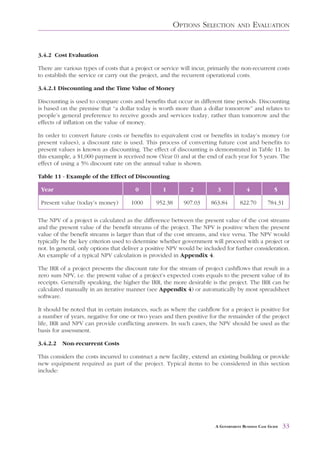 OPTIONS SELECTION          AND     EVALUATION


3.4.2 Cost Evaluation

There are various types of costs that a project or service will incur, primarily the non-recurrent costs
to establish the service or carry out the project, and the recurrent operational costs.

3.4.2.1 Discounting and the Time Value of Money

Discounting is used to compare costs and benefits that occur in different time periods. Discounting
is based on the premise that “a dollar today is worth more than a dollar tomorrow” and relates to
people’s general preference to receive goods and services today, rather than tomorrow and the
effects of inflation on the value of money.

In order to convert future costs or benefits to equivalent cost or benefits in today’s money (or
present values), a discount rate is used. This process of converting future cost and benefits to
present values is known as discounting. The effect of discounting is demonstrated in Table 11. In
this example, a $1,000 payment is received now (Year 0) and at the end of each year for 5 years. The
effect of using a 5% discount rate on the annual value is shown.

Table 11 - Example of the Effect of Discounting

 Year                                   0          1          2           3             4             5

 Present value (today’s money)        1000      952.38      907.03     863.84        822.70        784.31

The NPV of a project is calculated as the difference between the present value of the cost streams
and the present value of the benefit streams of the project. The NPV is positive when the present
value of the benefit streams is larger than that of the cost streams, and vice versa. The NPV would
typically be the key criterion used to determine whether government will proceed with a project or
not. In general, only options that deliver a positive NPV would be included for further consideration.
An example of a typical NPV calculation is provided in Appendix 4.

The IRR of a project presents the discount rate for the stream of project cashflows that result in a
zero sum NPV, i.e. the present value of a project’s expected costs equals to the present value of its
receipts. Generally speaking, the higher the IRR, the more desirable is the project. The IRR can be
calculated manually in an iterative manner (see Appendix 4) or automatically by most spreadsheet
software.

It should be noted that in certain instances, such as where the cashflow for a project is positive for
a number of years, negative for one or two years and then positive for the remainder of the project
life, IRR and NPV can provide conflicting answers. In such cases, the NPV should be used as the
basis for assessment.

3.4.2.2   Non-recurrent Costs

This considers the costs incurred to construct a new facility, extend an existing building or provide
new equipment required as part of the project. Typical items to be considered in this section
include:




                                                                         A GOVERNMENT BUSINESS CASE GUIDE   33
 
