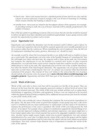 OPTIONS SELECTION             AND     EVALUATION


   • Fixed costs – these costs remain fixed for a specified period of time and do not vary with the
     volume of services delivered. A typical example is the cost of rent or ownership of a building,
     which remains whether the building is utilised or not.

   • Variable Costs - these costs are related to the throughput volumes of the operation. For example,
     in providing training to staff, the cost of lecture materials will be directly proportional to the
     number of trainees.

One of the key points in quantifying recurrent costs is to ensure that all costs that would be incurred
to deliver an option have been identified and considered appropriately. A peer group session could
provide the opportunity to conduct such a review.

3.4.2.4   Opportunity Cost

Opportunity cost considers the alternative uses for the resources used to deliver a given option. In
terms of land and manpower, the cost should be assessed against the most valuable potential use of
the resources rather than the current use. When considering the cost of employees’ time, the full cost
of employment including base salary, pension, allowances, etc. should be used.

An example would be where the Government decides to use skilled staff such as builders to clean
up a council park. The opportunity cost is the value of the benefits foregone of “something else” that
the staff might have done with their time. By using the staff to clean up the park, the Government
has foregone the opportunity to use the builders to construct new homes or other required
infrastructure, or to provide better social services using the funds that could be saved by using non-
skilled labour to clean up the park. The opportunity cost is not the sum of the available alternatives,
but rather the benefit of the best foregone alternative. The opportunity cost of a project should be
taken into account when considering the “true cost” of a project (an economic rather than financial
evaluation of the project). The concept of “true cost” relates to the notion that the cost of project
should include all economic costs of a project and is more relevant when considering large and
complex projects. Opportunity cost does NOT form part of the financial NPV calculation for a
project.

3.4.2.5   Whole of Life Costs

Whole of life costs refer to those costs that will be incurred over the life of the project. They are
forecast on the basis that the assets originally procured continue to deliver levels of service that
provide the required outcomes. The whole of life costs may include activities such as replacement,
refurbishing or upgrading of facilities and equipment. If these costs are expected to be incurred
within the appraisal period being considered, these additional non-recurrent costs must be included
as part of the whole of life costs.

Whole of life costs consider the various elements that constitute the non-recurrent expenditure for
the option. The life span of the assets acquired (for example a water pump may have a life of ten
years) is considered and any major maintenance or replacement cost that need to be incurred to
maintain the performance of the asset is quantified. The whole of life costs help present the “full
picture” of an option. For example when a project is considered to upgrade the internal fittings of an
office to provide improved working conditions and customer experience, one option might have a
lower initial capital outlay (less robust material) but needs to be upgraded completely in three years’
time. Another option might require higher initial non-recurrent expenditure, but only minimal
refurbishment in five years’ time. It is likely that the whole of life costs for the project with the higher
initial non-recurrent expenditure could be lower than the option with the lower initial non-recurrent
expenditure. This basic scenario helps illustrate why it is important to consider the whole of life
costs of the options.

                                                                            A GOVERNMENT BUSINESS CASE GUIDE   35
 